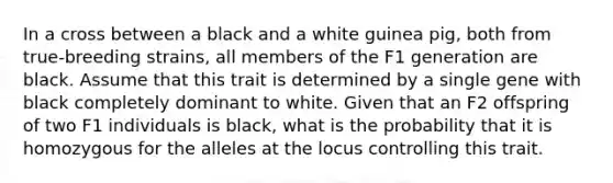 In a cross between a black and a white guinea pig, both from true-breeding strains, all members of the F1 generation are black. Assume that this trait is determined by a single gene with black completely dominant to white. Given that an F2 offspring of two F1 individuals is black, what is the probability that it is homozygous for the alleles at the locus controlling this trait.