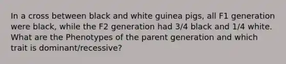 In a cross between black and white guinea pigs, all F1 generation were black, while the F2 generation had 3/4 black and 1/4 white. What are the Phenotypes of the parent generation and which trait is dominant/recessive?