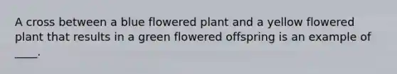 A cross between a blue flowered plant and a yellow flowered plant that results in a green flowered offspring is an example of ____.