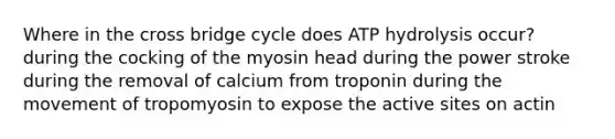 Where in the cross bridge cycle does ATP hydrolysis occur? during the cocking of the myosin head during the power stroke during the removal of calcium from troponin during the movement of tropomyosin to expose the active sites on actin