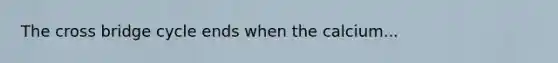 The cross bridge cycle ends when the calcium...