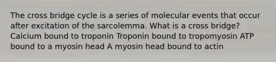 The cross bridge cycle is a series of molecular events that occur after excitation of the sarcolemma. What is a cross bridge? Calcium bound to troponin Troponin bound to tropomyosin ATP bound to a myosin head A myosin head bound to actin