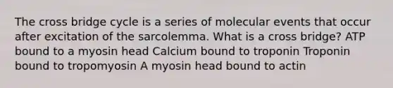 The cross bridge cycle is a series of molecular events that occur after excitation of the sarcolemma. What is a cross bridge? ATP bound to a myosin head Calcium bound to troponin Troponin bound to tropomyosin A myosin head bound to actin