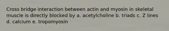 Cross bridge interaction between actin and myosin in skeletal muscle is directly blocked by a. acetylcholine b. triads c. Z lines d. calcium e. tropomyosin