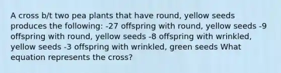 A cross b/t two pea plants that have round, yellow seeds produces the following: -27 offspring with round, yellow seeds -9 offspring with round, yellow seeds -8 offspring with wrinkled, yellow seeds -3 offspring with wrinkled, green seeds What equation represents the cross?