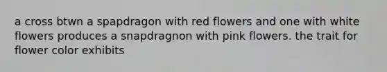 a cross btwn a spapdragon with red flowers and one with white flowers produces a snapdragnon with pink flowers. the trait for flower color exhibits