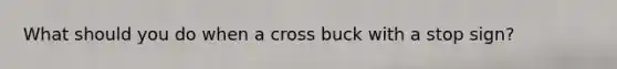 What should you do when a cross buck with a stop sign?