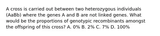 A cross is carried out between two heterozygous individuals (AaBb) where the genes A and B are not linked genes. What would be the proportions of genotypic recombinants amongst the offspring of this cross? A. 0% B. 2% C. 7% D. 100%