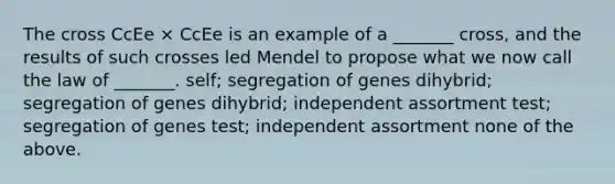 The cross CcEe × CcEe is an example of a _______ cross, and the results of such crosses led Mendel to propose what we now call the law of _______. self; segregation of genes dihybrid; segregation of genes dihybrid; independent assortment test; segregation of genes test; independent assortment none of the above.