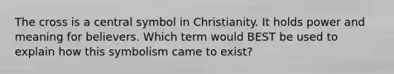 The cross is a central symbol in Christianity. It holds power and meaning for believers. Which term would BEST be used to explain how this symbolism came to exist?