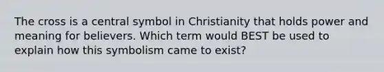 The cross is a central symbol in Christianity that holds power and meaning for believers. Which term would BEST be used to explain how this symbolism came to exist?