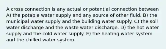 A cross connection is any actual or potential connection between A) the potable water supply and any source of other fluid. B) the municipal water supply and the building water supply. C) the soil water discharge and the waste water discharge. D) the hot water supply and the cold water supply. E) the heating water system and the chilled water system.