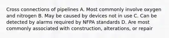 Cross connections of pipelines A. Most commonly involve oxygen and nitrogen B. May be caused by devices not in use C. Can be detected by alarms required by NFPA standards D. Are most commonly associated with construction, alterations, or repair