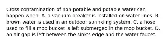 Cross contamination of non-potable and potable water can happen when: A. a vacuum breaker is installed on water lines. B. brown water is used in an outdoor sprinkling system. C. a hose used to fill a mop bucket is left submerged in the mop bucket. D. an air gap is left between the sink's edge and the water faucet.