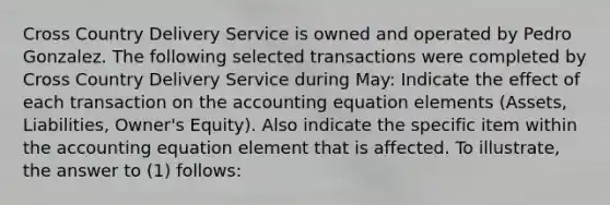 Cross Country Delivery Service is owned and operated by Pedro Gonzalez. The following selected transactions were completed by Cross Country Delivery Service during May: Indicate the effect of each transaction on the accounting equation elements (Assets, Liabilities, Owner's Equity). Also indicate the specific item within the accounting equation element that is affected. To illustrate, the answer to (1) follows: