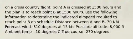 on a cross country flight, point A is crossed at 1500 hours and the plan is to reach point B at 1530 hours. use the following information to determine the indicated airspeed required to reach point B on schedule Distance between A and B- 70 NM Forecast wind- 310 degrees at 15 kts Pressure altitude- 8,000 ft Ambient temp- -10 degrees C True course- 270 degrees