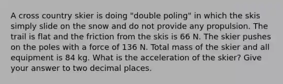 A cross country skier is doing "double poling" in which the skis simply slide on the snow and do not provide any propulsion. The trail is flat and the friction from the skis is 66 N. The skier pushes on the poles with a force of 136 N. Total mass of the skier and all equipment is 84 kg. What is the acceleration of the skier? Give your answer to two decimal places.