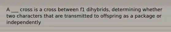 A ___ cross is a cross between f1 dihybrids, determining whether two characters that are transmitted to offspring as a package or independently