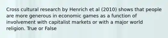 Cross cultural research by Henrich et al (2010) shows that people are more generous in economic games as a function of involvement with capitalist markets or with a major world religion. True or False