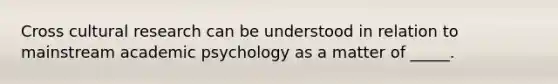 Cross cultural research can be understood in relation to mainstream academic psychology as a matter of _____.