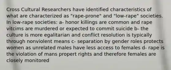 Cross Cultural Researchers have identified characteristics of what are characterized as "rape-prone" and "low-rape" societies. In low-rape societies: a- honor killings are common and rape vitcims are murdered or expected to commit suicide b- the culture is more egalitarian and conflict resolution is typically through nonviolent means c- separation by gender roles protects women as unrelated males have less access to females d- rape is the violation of mans propert rights and therefore females are closely monitored