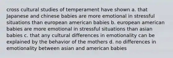 cross cultural studies of temperament have shown a. that Japanese and chinese babies are more emotional in stressful situations than european american babies b. european american babies are more emotional in stressful situations than asian babies c. that any cultural differences in emotionality can be explained by the behavior of the mothers d. no differences in emotionality between asian and american babies