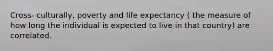 Cross- culturally, poverty and life expectancy ( the measure of how long the individual is expected to live in that country) are correlated.