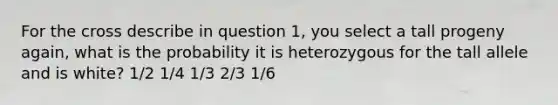 For the cross describe in question 1, you select a tall progeny again, what is the probability it is heterozygous for the tall allele and is white? 1/2 1/4 1/3 2/3 1/6