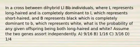 In a cross between dihybrid Ll Bb individuals, where L represents long-haired and is completely dominant to l, which represents short-haired, and B represents black which is completely dominant to b, which represents white, what is the probability of any given offspring being both long-haired and white? Assume the two genes assort independently. A) 9/16 B) 1/16 C) 3/16 D) 1/4