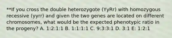 **If you cross the double heterozygote (YyRr) with homozygous recessive (yyrr) and given the two genes are located on different chromosomes, what would be the expected phenotypic ratio in the progeny? A. 1:2:1:1 B. 1:1:1:1 C. 9:3:3:1 D. 3:1 E: 1:2:1