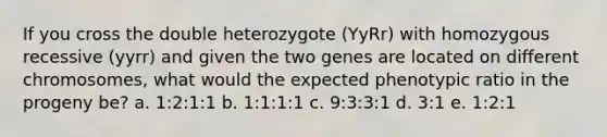 If you cross the double heterozygote (YyRr) with homozygous recessive (yyrr) and given the two genes are located on different chromosomes, what would the expected phenotypic ratio in the progeny be? a. 1:2:1:1 b. 1:1:1:1 c. 9:3:3:1 d. 3:1 e. 1:2:1