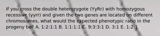 If you cross the double heterozygote (YyRr) with homozygous recessive (yyrr) and given the two genes are located on different chromosomes, what would the expected phenotypic ratio in the progeny be? A. 1:2:1:1 B. 1:1:1:1 C. 9:3:3:1 D. 3:1 E. 1:2:1