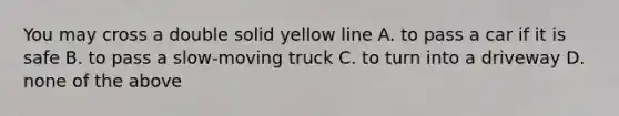 You may cross a double solid yellow line A. to pass a car if it is safe B. to pass a slow-moving truck C. to turn into a driveway D. none of the above