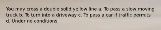 You may cross a double solid yellow line a. To pass a slow moving truck b. To turn into a driveway c. To pass a car if traffic permits d. Under no conditions