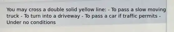 You may cross a double solid yellow line: - To pass a slow moving truck - To turn into a driveway - To pass a car if traffic permits - Under no conditions