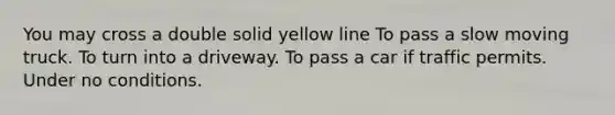 You may cross a double solid yellow line To pass a slow moving truck. To turn into a driveway. To pass a car if traffic permits. Under no conditions.