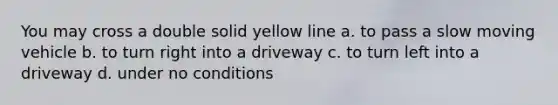 You may cross a double solid yellow line a. to pass a slow moving vehicle b. to turn right into a driveway c. to turn left into a driveway d. under no conditions