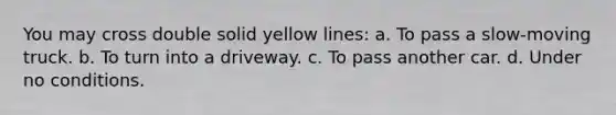 You may cross double solid yellow lines: a. To pass a slow-moving truck. b. To turn into a driveway. c. To pass another car. d. Under no conditions.