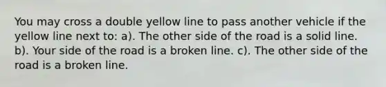 You may cross a double yellow line to pass another vehicle if the yellow line next to: a). The other side of the road is a solid line. b). Your side of the road is a broken line. c). The other side of the road is a broken line.