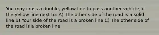 You may cross a double, yellow line to pass another vehicle, if the yellow line next to: A) The other side of the road is a solid line B) Your side of the road is a broken line C) The other side of the road is a broken line