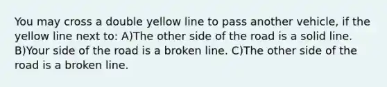 You may cross a double yellow line to pass another vehicle, if the yellow line next to: A)The other side of the road is a solid line. B)Your side of the road is a broken line. C)The other side of the road is a broken line.