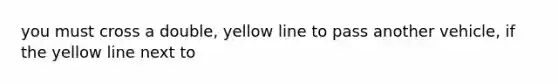 you must cross a double, yellow line to pass another vehicle, if the yellow line next to