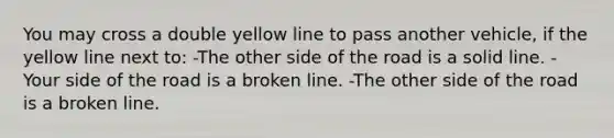 You may cross a double yellow line to pass another vehicle, if the yellow line next to: -The other side of the road is a solid line. -Your side of the road is a broken line. -The other side of the road is a broken line.