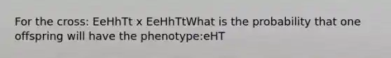 For the cross: EeHhTt x EeHhTtWhat is the probability that one offspring will have the phenotype:eHT