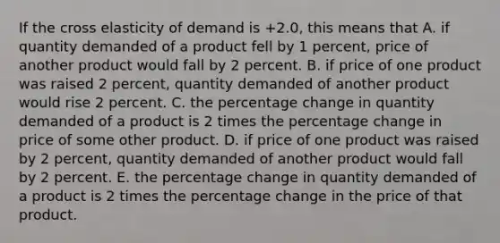 If the cross elasticity of demand is +2.0, this means that A. if quantity demanded of a product fell by 1 percent, price of another product would fall by 2 percent. B. if price of one product was raised 2 percent, quantity demanded of another product would rise 2 percent. C. the percentage change in quantity demanded of a product is 2 times the percentage change in price of some other product. D. if price of one product was raised by 2 percent, quantity demanded of another product would fall by 2 percent. E. the percentage change in quantity demanded of a product is 2 times the percentage change in the price of that product.