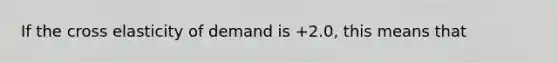 If the cross elasticity of demand is +2.0, this means that