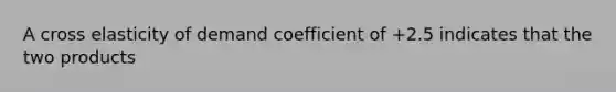 A cross elasticity of demand coefficient of +2.5 indicates that the two products