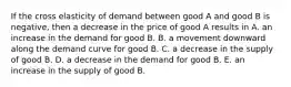 If the cross elasticity of demand between good A and good B is​ negative, then a decrease in the price of good A results in A. an increase in the demand for good B. B. a movement downward along the demand curve for good B. C. a decrease in the supply of good B. D. a decrease in the demand for good B. E. an increase in the supply of good B.