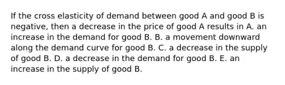 If the cross elasticity of demand between good A and good B is​ negative, then a decrease in the price of good A results in A. an increase in the demand for good B. B. a movement downward along the demand curve for good B. C. a decrease in the supply of good B. D. a decrease in the demand for good B. E. an increase in the supply of good B.