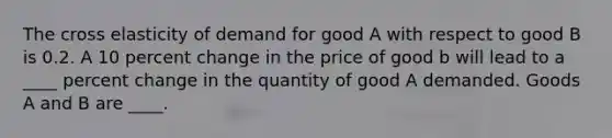 The cross elasticity of demand for good A with respect to good B is 0.2. A 10 percent change in the price of good b will lead to a ____ percent change in the quantity of good A demanded. Goods A and B are ____.